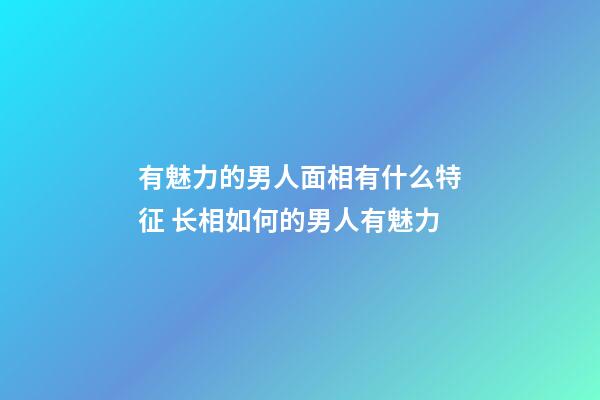 有魅力的男人面相有什么特征 长相如何的男人有魅力